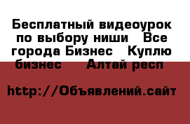 Бесплатный видеоурок по выбору ниши - Все города Бизнес » Куплю бизнес   . Алтай респ.